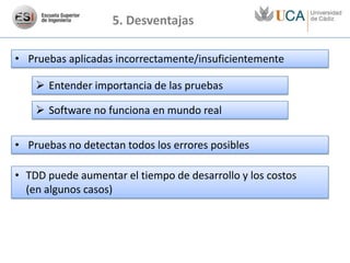 5. Desventajas

• Pruebas aplicadas incorrectamente/insuficientemente

     Entender importancia de las pruebas

     Software no funciona en mundo real

• Pruebas no detectan todos los errores posibles

• TDD puede aumentar el tiempo de desarrollo y los costos
  (en algunos casos)
 