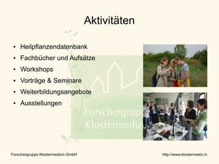 Aktivitäten

 ●   Heilpflanzendatenbank
 ●   Fachbücher und Aufsätze
 ●   Workshops
 ●   Vorträge & Seminare
 ●   Weiterbildungsangebote
 ●   Ausstellungen




Forschergruppe Klostermedizin GmbH                 http://www.klostermediz.in
 