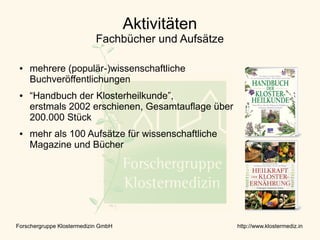 Aktivitäten
                            Fachbücher und Aufsätze

 ●   mehrere (populär-)wissenschaftliche
     Buchveröffentlichungen
 ●   “Handbuch der Klosterheilkunde”,
     erstmals 2002 erschienen, Gesamtauflage über
     200.000 Stück
 ●   mehr als 100 Aufsätze für wissenschaftliche
     Magazine und Bücher




Forschergruppe Klostermedizin GmbH                    http://www.klostermediz.in
 