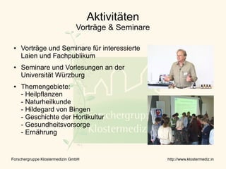 Aktivitäten
                                Vorträge & Seminare

 ●   Vorträge und Seminare für interessierte
     Laien und Fachpublikum
 ●   Seminare und Vorlesungen an der
     Universität Würzburg
 ●   Themengebiete:
     - Heilpflanzen
     - Naturheilkunde
     - Hildegard von Bingen
     - Geschichte der Hortikultur
     - Gesundheitsvorsorge
     - Ernährung


Forschergruppe Klostermedizin GmbH                    http://www.klostermediz.in
 