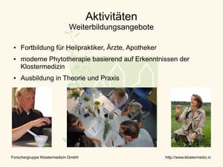 Aktivitäten
                             Weiterbildungsangebote

 ●   Fortbildung für Heilpraktiker, Ärzte, Apotheker
 ●   moderne Phytotherapie basierend auf Erkenntnissen der
     Klostermedizin
 ●   Ausbildung in Theorie und Praxis




Forschergruppe Klostermedizin GmbH                     http://www.klostermediz.in
 