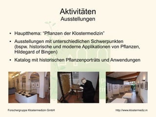 Aktivitäten
                                     Ausstellungen

 ●   Hauptthema: “Pflanzen der Klostermedizin”
 ●   Ausstellungen mit unterschiedlichen Schwerpunkten
     (bspw. historische und moderne Applikationen von Pflanzen,
     Hildegard of Bingen)
 ●   Katalog mit historischen Pflanzenporträts und Anwendungen




Forschergruppe Klostermedizin GmbH                   http://www.klostermediz.in
 