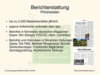 Berichterstattung
                                     Printmedien

 ●   bis zu 2.200 Medienkontakte jährlich
 ●   eigene Artikelreihe verbreitet über dpa
 ●   Berichte in führenden deutschen Magazinen
     (bspw. Der Spiegel, FOCUS, stern, LandIdee)
 ●   Berichte und Interviews in führenden Zeitungen
     (bspw. Die Welt, Berliner Morgenpost, Bonner
     Generalanzeiger, Frankfurter Allgemeine
     Sonntagszeitung, Süddeutsche Zeitung)




Forschergruppe Klostermedizin GmbH                    http://www.klostermediz.in
 