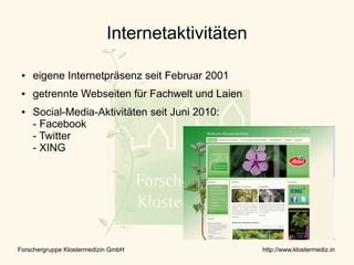 Internetaktivitäten

 ●   eigene Internetpräsenz seit Februar 2001
 ●   getrennte Webseiten für Fachwelt und Laien
 ●   Social-Media-Aktivitäten seit Juni 2010:
     - Facebook
     - Twitter
     - XING




Forschergruppe Klostermedizin GmbH                http://www.klostermediz.in
 
