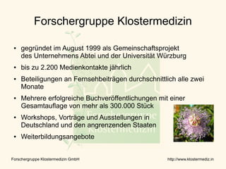 Forschergruppe Klostermedizin

 ●   gegründet im August 1999 als Gemeinschaftsprojekt
     des Unternehmens Abtei und der Universität Würzburg
 ●   bis zu 2.200 Medienkontakte jährlich
 ●   Beteiligungen an Fernsehbeiträgen durchschnittlich alle zwei
     Monate
 ●   Mehrere erfolgreiche Buchveröffentlichungen mit einer
     Gesamtauflage von mehr als 300.000 Stück
 ●   Workshops, Vorträge und Ausstellungen in
     Deutschland und den angrenzenden Staaten
 ●   Weiterbildungsangebote


Forschergruppe Klostermedizin GmbH                   http://www.klostermediz.in
 
