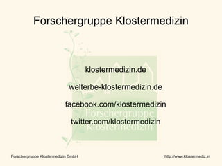 Forschergruppe Klostermedizin



                                     klostermedizin.de

                             welterbe-klostermedizin.de

                           facebook.com/klostermedizin

                              twitter.com/klostermedizin



Forschergruppe Klostermedizin GmbH                         http://www.klostermediz.in
 