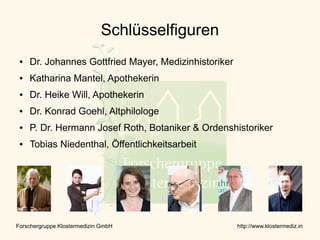 Schlüsselfiguren
 ●   Dr. Johannes Gottfried Mayer, Medizinhistoriker
 ●   Katharina Mantel, Apothekerin
 ●   Dr. Heike Will, Apothekerin
 ●   Dr. Konrad Goehl, Altphilologe
 ●   P. Dr. Hermann Josef Roth, Botaniker & Ordenshistoriker
 ●   Tobias Niedenthal, Öffentlichkeitsarbeit




Forschergruppe Klostermedizin GmbH                     http://www.klostermediz.in
 