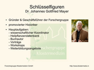 Schlüsselfiguren
                        Dr. Johannes Gottfried Mayer

 ●   Gründer & Geschäftsführer der Forschergruppe
 ●   promovierter Historiker
 ●   Hauptaufgaben:
     - wissenschaftlicher Koordinator
     - Heilpflanzendatenbank
     - Buchautor
     - Vorträge
     - Workshops
     - Weiterbildungsangebote




Forschergruppe Klostermedizin GmbH                     http://www.klostermediz.in
 