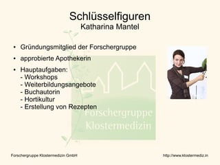 Schlüsselfiguren
                                     Katharina Mantel

 ●   Gründungsmitglied der Forschergruppe
 ●   approbierte Apothekerin
 ●   Hauptaufgaben:
     - Workshops
     - Weiterbildungsangebote
     - Buchautorin
     - Hortikultur
     - Erstellung von Rezepten




Forschergruppe Klostermedizin GmbH                      http://www.klostermediz.in
 