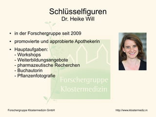 Schlüsselfiguren
                                     Dr. Heike Will

 ●   in der Forschergruppe seit 2009
 ●   promovierte und approbierte Apothekerin
 ●   Hauptaufgaben:
     - Workshops
     - Weiterbildungsangebote
     - pharmazeutische Recherchen
     - Buchautorin
     - Pflanzenfotografie




Forschergruppe Klostermedizin GmbH                    http://www.klostermediz.in
 