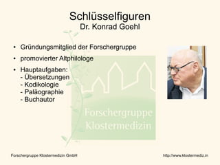 Schlüsselfiguren
                                     Dr. Konrad Goehl

 ●   Gründungsmitglied der Forschergruppe
 ●   promovierter Altphilologe
 ●   Hauptaufgaben:
     - Übersetzungen
     - Kodikologie
     - Paläographie
     - Buchautor




Forschergruppe Klostermedizin GmbH                      http://www.klostermediz.in
 