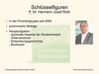 Schlüsselfiguren
                           P. Dr. Hermann Josef Roth

 ●   in der Forschergruppe seit 2000
 ●   promovierter Biologe
 ●   Hauptaufgaben:
     - spirituelle Aspekte der Klostermedizin
     - Ordenshistorie
     - Entwicklungsgeschichte
     - Buchautor




Forschergruppe Klostermedizin GmbH                     http://www.klostermediz.in
 