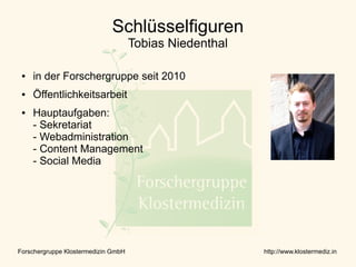 Schlüsselfiguren
                                     Tobias Niedenthal

 ●   in der Forschergruppe seit 2010
 ●   Öffentlichkeitsarbeit
 ●   Hauptaufgaben:
     - Sekretariat
     - Webadministration
     - Content Management
     - Social Media




Forschergruppe Klostermedizin GmbH                       http://www.klostermediz.in
 