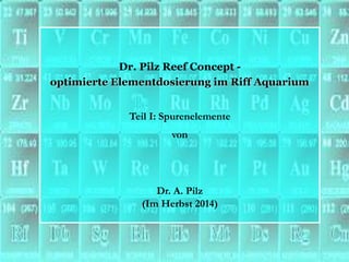 Dr. Pilz Reef Concept - 
optimierte Elementdosierung im Riff Aquarium 
Teil I: Spurenelemente 
von 
Dr. A. Pilz 
(Im Herbst 2014)  