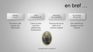 BRAND
UTILITY
Etre attentif aux
bloggeurs et les
séduire
Promouvoir par le
trafic et un
contenu original
Créer du liant
entre les
plateformes
d’expression
Se rendre utile
auprès des
internautes
ÉVANGÉLISER LE MARCHÉ
en bref …
BLOGGING
RELATION
WEB
COMMUNAUTÉ
PARTAGE
DE CONTENU
 