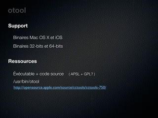 otool
Support

 Binaires Mac OS X et iOS
 Binaires 32-bits et 64-bits


Ressources

 Éxécutable + code source        ( APSL + GPL? )

 /usr/bin/otool
 http://opensource.apple.com/source/cctools/cctools-750/
 