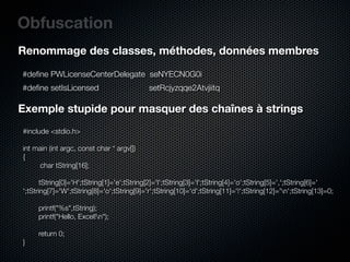 Obfuscation
Renommage des classes, méthodes, données membres

#deﬁne PWLicenseCenterDelegate seNYECN0G0i
#deﬁne setIsLicensed                        setRcjyzqqe2Atvjiitq

Exemple stupide pour masquer des chaînes à strings
#include <stdio.h>

int main (int argc, const char * argv[])
{
        char tString[16];
	
	      tString[0]='H';tString[1]='e';tString[2]='l';tString[3]='l';tString[4]='o';tString[5]=',';tString[6]='
';tString[7]='W';tString[8]='o';tString[9]='r';tString[10]='d';tString[11]='!';tString[12]='n';tString[13]=0;
	
	      printf("%s",tString);
	      printf("Hello, Excel!n");

	    return 0;
}
 