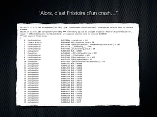 “Alors, c’est l’histoire d’un crash…”

2011-01-17 11:32:53.186 packagemaker[7547:903] -[PMCLIFakeDocument alertDispatcher]: unrecognized selector sent to instance
0x209640
2011-01-17 11:32:53.187 packagemaker[7547:903] *** Terminating app due to uncaught exception 'NSInvalidArgumentException',
reason: '-[PMCLIFakeDocument alertDispatcher]: unrecognized selector sent to instance 0x209640'
*** Call stack at first throw:
(
	    0   CoreFoundation                      0x9579b6ba __raiseError + 410
	    1   libobjc.A.dylib                     0x96940509 objc_exception_throw + 56
	    2   CoreFoundation                      0x957e890b -[NSObject(NSObject) doesNotRecognizeSelector:] + 187
	    3   CoreFoundation                      0x95741c36 ___forwarding___ + 950
	    4   CoreFoundation                      0x95741802 _CF_forwarding_prep_0 + 50
	    5   packagemaker                        0x0009c076 0x0 + 639094
	    6   Foundation                          0x91b06ab1 __NSFireDelayedPerform + 537
	    7   CoreFoundation                      0x95705adb __CFRunLoopRun + 8059
	    8   CoreFoundation                      0x95703464 CFRunLoopRunSpecific + 452
	    9   CoreFoundation                      0x95703291 CFRunLoopRunInMode + 97
	    10 Foundation                           0x91b7f8d1 -[NSConcreteTask waitUntilExit] + 273
	    11 packagemaker                         0x000714e2 0x0 + 464098
	    12 packagemaker                         0x00046cd3 0x0 + 290003
	    13 packagemaker                         0x0001c546 0x0 + 116038
	    14 packagemaker                         0x0001c5dd 0x0 + 116189
	    15 packagemaker                         0x0001c5dd 0x0 + 116189
	    16 packagemaker                         0x0001c5dd 0x0 + 116189
	    17 packagemaker                         0x0001c5dd 0x0 + 116189
	    18 packagemaker                         0x0001c5dd 0x0 + 116189
	    19 packagemaker                         0x000469f9 0x0 + 289273
	    20 packagemaker                         0x0003213f 0x0 + 205119
	    21 packagemaker                         0x00032a0b 0x0 + 207371
	    22 packagemaker                         0x00033362 0x0 + 209762
	    23 packagemaker                         0x000316f3 0x0 + 202483
	    24 packagemaker                         0x0003efc2 0x0 + 257986
	    25 packagemaker                         0x000304cf 0x0 + 197839
	    26 packagemaker                         0x0006a7d9 0x0 + 436185
	    27 packagemaker                         0x00069e07 0x0 + 433671
	    28 packagemaker                         0x00002bca 0x0 + 11210
	    29 packagemaker                         0x00002ba9 0x0 + 11177
 