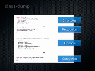 class-dump

    typedef struct {
        struct _NSModalSession *_field1;
        char _field2;
        id _field3;
                                                             Structures
    } CDAnonymousStruct14;

                                                …
    @protocol NSCoding
    - (void)encodeWithCoder:(id)fp8;
    - (id)initWithCoder:(id)fp8;                             Protocoles
    @end

                                                …
    @interface NSAppleMenuItemRepresentedObject : NSObject
    {
        NSString *_title;
        NSImage *_image;
        NSString *_domainName;
        NSString *_key;
                                                              Classes
        NSArray *_submenuRepresentedObjects;
        NSDictionary *_dictionary;
    }

                                                …

                                                             Catégories
    @interface NSApplication (NSAppleMenuPrivate)
    - (void)_updateAppleMenu:(id)fp8;
    @end
 