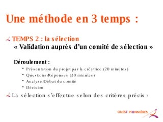 Une méthode en 3 temps : TEMPS 2 : la sélection « Validation auprès d’un comité de sélection » Déroulement : Présentation du projet par la créatrice (20 minutes) Questions/Réponses (20 minutes) Analyse/Débat du comité Décision La sélection s’effectue selon des critères précis : 