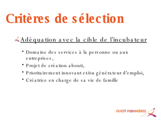 Critères de sélection Adéquation avec la cible de l’incubateur Domaine des services à la personne ou aux entreprises, Projet de création abouti, Prioritairement innovant et/ou générateur d’emploi, Créatrice en charge de sa vie de famille 
