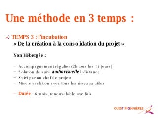 Une méthode en 3 temps : TEMPS 3 : l’incubation « De la création à la consolidation du projet » Non Hébergée : Accompagnement régulier (2h tous les 15 jours) Solution de suivi  audiovisuelle  à distance  Suivi par un chef de projets Mise en relation avec tous les réseaux utiles Durée   : 6 mois, renouvelable une fois 