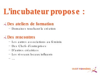 L’incubateur propose : Des ateliers de formation Domaines touchant la création Des rencontres Les autres associations au féminin Des Chefs d’entreprises D’autres créatrices Les réseaux locaux influants … 