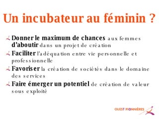 Un incubateur au féminin ? Donner le maximum de chances  aux femmes  d’aboutir  dans un projet de création Faciliter  l’adéquation entre vie personnelle et professionnelle  Favoriser  la création de sociétés dans le domaine des services Faire émerger un potentiel  de création de valeur sous exploité 