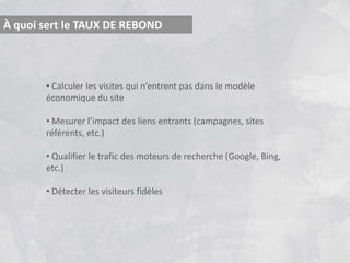 À quoi sert le TAUX DE REBOND



       • Calculer les visites qui n’entrent pas dans le modèle
       économique du site

       • Mesurer l’impact des liens entrants (campagnes, sites
       référents, etc.)

       • Qualifier le trafic des moteurs de recherche (Google, Bing,
       etc.)

       • Détecter les visiteurs fidèles
 