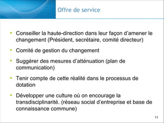 Offre de service

• Conseiller la haute-direction dans leur façon d’amener le
changement (Président, secrétaire, comité directeur)

• Comité de gestion du changement
• Suggérer des mesures d’atténuation (plan de
communication)

• Tenir compte de cette réalité dans le processus de
dotation

• Développer une culture où on encourage la
transdisciplinarité. (réseau social d’entreprise et base de
connaissance commune)
11

 
