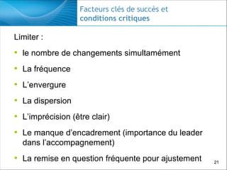 Facteurs clés de succès et
conditions critiques

Limiter :

• le nombre de changements simultamément
• La fréquence
• L’envergure
• La dispersion
• L’imprécision (être clair)
• Le manque d’encadrement (importance du leader
dans l’accompagnement)

• La remise en question fréquente pour ajustement

21

 