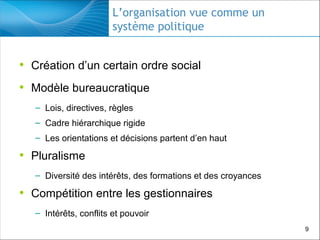 L’organisation vue comme un
système politique

• Création d’un certain ordre social
• Modèle bureaucratique
– Lois, directives, règles
– Cadre hiérarchique rigide
– Les orientations et décisions partent d’en haut

• Pluralisme
– Diversité des intérêts, des formations et des croyances

• Compétition entre les gestionnaires
– Intérêts, conflits et pouvoir
9

 