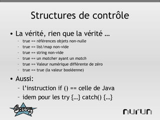 Structures de contrôle La vérité, rien que la vérité … true == références objets non-nulle true == list/map non-vide true == string non-vide true == un  matcher  ayant un  match true == Valeur numérique différente de zéro true == true (la valeur booléenne) Aussi: l’instruction if () == celle de Java idem pour les try {…} catch() {…} 