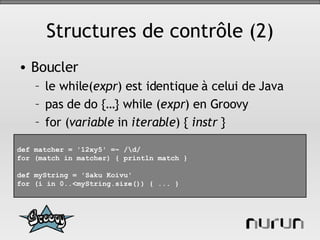 Structures de contrôle (2) Boucler le while( expr ) est identique à celui de Java pas de do {…} while ( expr ) en Groovy for ( variable  in  iterable ) {  instr  } def matcher = '12xy5' =~ /\d/ for (match in matcher) { println match } def myString = 'Saku Koivu' for (i in 0..<myString.size()) { ... } 