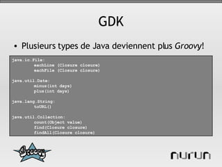 GDK Plusieurs types de Java deviennent plus  Groovy ! java.io.File: eachLine (Closure closure) eachFile (Closure closure) java.util.Date: minus(int days) plus(int days) java.lang.String: toURL() java.util.Collection: count(Object value) find(Closure closure) findAll(Closure closure) 