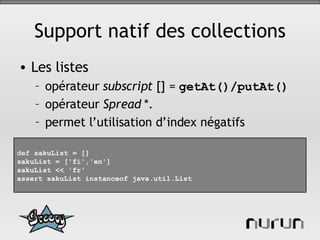 Support natif des collections Les listes opérateur  subscript  [] =  getAt()/putAt() opérateur  Spread  *. permet l’utilisation d’index négatifs def  sakuList = [] sakuList = ['fi','en'] sakuList << 'fr' assert sakuList instanceof java.util.List 