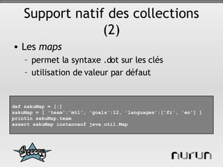 Support natif des collections (2) Les  maps permet la syntaxe .dot sur les clés utilisation de valeur par défaut def sakuMap = [:] sakuMap = [ 'team':'mtl', 'goals':12, 'languages':['fi', 'en'] ] println sakuMap.team assert sakuMap instanceof java.util.Map 