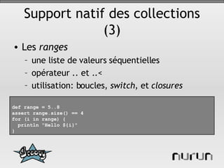 Support natif des collections (3) Les  ranges une liste de valeurs séquentielles opérateur .. et ..< utilisation: boucles,  switch , et  closures def range = 5..8 assert range.size() == 4 for (i in range) { println "Hello ${i}" } 