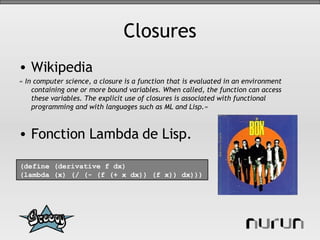 Closures Wikipedia « In computer science, a closure is a function that is evaluated in an environment containing one or more bound variables. When called, the function can access these variables. The explicit use of closures is associated with functional programming and with languages such as ML and Lisp.» Fonction Lambda de Lisp. (define (derivative f dx) (lambda (x) (/ (- (f (+ x dx)) (f x)) dx))) 