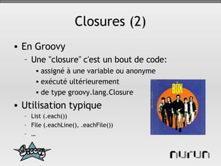 Closures (2) En Groovy Une "closure" c'est un bout de code: assigné à une variable ou anonyme exécuté ultérieurement de type groovy.lang.Closure Utilisation typique List (.each()) File (.eachLine(), .eachFile()) … 