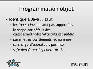 Programmation objet Identique à Java … sauf: les  inner class  ne sont pas supportées le scope par défaut des classes/méthodes/attributs est  public paramètres positionnels, et   nommés surcharge d’opérateurs permise safe dereferencing operator  ‘?.’ 