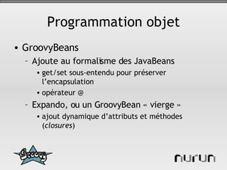 Programmation objet GroovyBeans Ajoute au formalisme des JavaBeans get/set sous-entendu pour préserver l’encapsulation opérateur @ Expando, ou un GroovyBean « vierge » ajout dynamique d’attributs et méthodes ( closures ) 