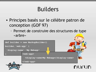 Builders Principes basés sur le célèbre patron de conception (GOF 97) Permet de construire des structures de type «arbre» def builder = new MarkupBuilder() builder.'web-app' { 'display-name' 'My Webapp'  }   <web-app>  <display-name>My Webapp</display-name> </web-app>   