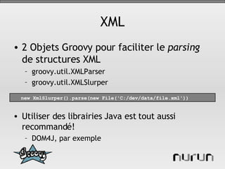 XML 2 Objets Groovy pour faciliter le  parsing  de structures XML groovy.util.XMLParser groovy.util.XMLSlurper Utiliser des librairies Java est tout aussi recommandé! DOM4J, par exemple new XmlSlurper().parse(new File('C:/dev/data/file.xml')) 