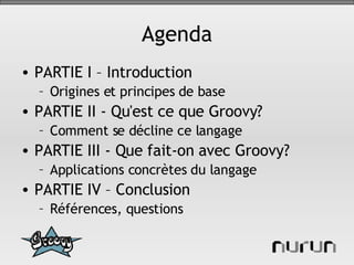 Agenda PARTIE I – Introduction Origines et principes de base PARTIE II - Qu'est ce que Groovy? Comment se décline ce langage PARTIE III - Que fait-on avec Groovy? Applications concrètes du langage PARTIE IV – Conclusion Références, questions 