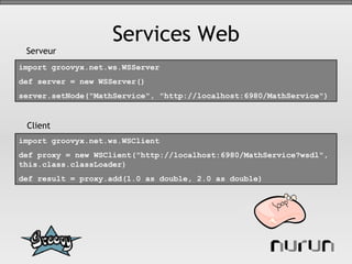 Services Web import groovyx.net.ws.WSClient  def proxy = new WSClient("http://localhost:6980/MathService?wsdl", this.class.classLoader)  def result = proxy.add(1.0 as double, 2.0 as double)   import groovyx.net.ws.WSServer  def server = new WSServer()  server.setNode("MathService", "http://localhost:6980/MathService")   Serveur Client 