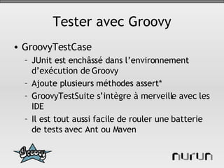 Tester avec Groovy GroovyTestCase JUnit est enchâssé dans l’environnement d’exécution de Groovy Ajoute plusieurs méthodes assert* GroovyTestSuite s’intègre à merveille avec les IDE Il est tout aussi facile de rouler une batterie de tests avec Ant ou Maven 