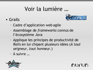 Voir la lumière … Grails Cadre d’application web agile Assemblage de  frameworks  connus de l’écosystème Java Applique les principes de productivité de  Rails  en lui chipant plusieurs idées ( À tout seigneur, tout honneur. ) À suivre …  