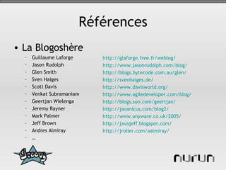 Références La Blogoshère Guillaume Laforge Jason Rudolph Glen Smith Sven Haiges Scott Davis Venkat Subramaniam Geertjan Wielenga Jeremy Rayner Mark Palmer Jeff Brown Andres Almiray … http://glaforge.free.fr/weblog/   http://www.jasonrudolph.com/blog/   http ://blogs.bytecode.com.au/glen/   http://svenhaiges.de/   http://www.davisworld.org/   http://www.agiledeveloper.com/blog/   http://blogs.sun.com/geertjan/   http://javanicus.com/blog2/   http://www.anyware.co.uk/2005/   http://javajeff.blogspot.com/   http://jroller.com/aalmiray/   