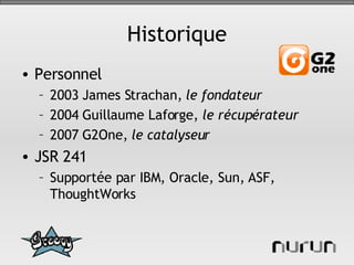 Historique Personnel 2003 James Strachan,  le fondateur 2004 Guillaume Laforge,  le récupérateur 2007 G2One,  le catalyseur JSR 241 Supportée par IBM, Oracle, Sun, ASF, ThoughtWorks 